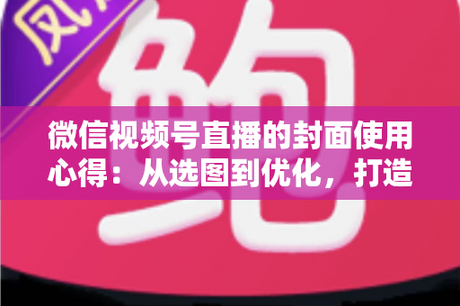 微信视频号直播的封面使用心得:从选图到优化,打造高点击率直播间的实用指南 微信视频号直播的封面使用心得:从选图到优化,打造高点击率直播间的实用指南