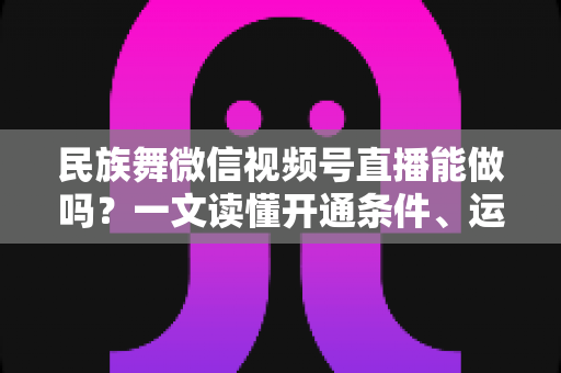 民族舞微信视频号直播能做吗？一文读懂开通条件、运营技巧与变现路径