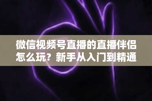 微信视频号直播的直播伴侣怎么玩?新手从入门到精通的完整实操指南 微信视频号直播的直播伴侣怎么玩?新手从入门到精通的完整实操指南