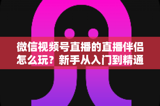 微信视频号直播的直播伴侣怎么玩?新手从入门到精通的完整实操指南 微信视频号直播的直播伴侣怎么玩?新手从入门到精通的完整实操指南