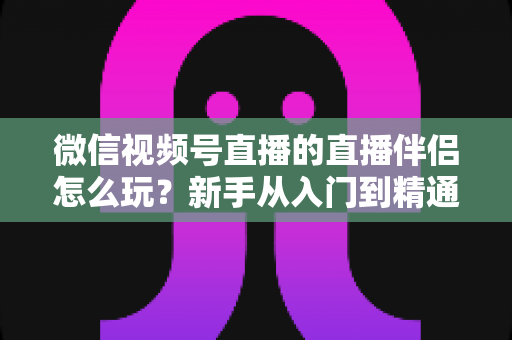 微信视频号直播的直播伴侣怎么玩?新手从入门到精通的完整实操指南 微信视频号直播的直播伴侣怎么玩?新手从入门到精通的完整实操指南