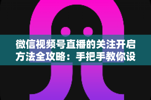 微信视频号直播的关注开启方法全攻略：手把手教你设置关注提醒，轻松不错过每一场精彩直播