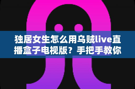 独居女生怎么用乌贼live直播盒子电视版?手把手教你安全安装、氛围观影与隐私防护全攻略 独居女生怎么用乌贼live直播盒子电视版?手把手教你安全安装、氛围观影与隐私防护全攻略