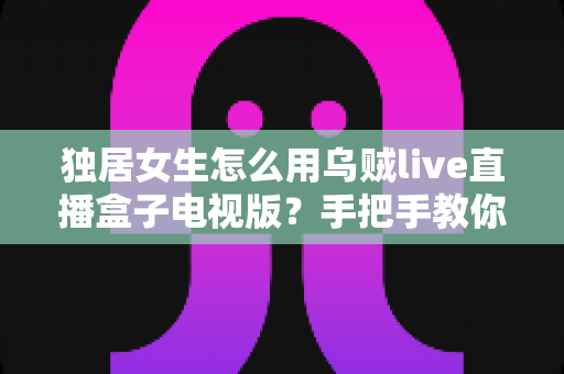 独居女生怎么用乌贼live直播盒子电视版?手把手教你安全安装、氛围观影与隐私防护全攻略 独居女生怎么用乌贼live直播盒子电视版?手把手教你安全安装、氛围观影与隐私防护全攻略