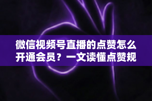 微信视频号直播的点赞怎么开通会员?一文读懂点赞规则与会员开通全流程 微信视频号直播的点赞怎么开通会员?一文读懂点赞规则与会员开通全流程