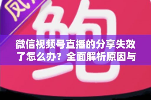 微信视频号直播的分享失效了怎么办?全面解析原因与高效解决方案 微信视频号直播的分享失效了怎么办?全面解析原因与高效解决方案