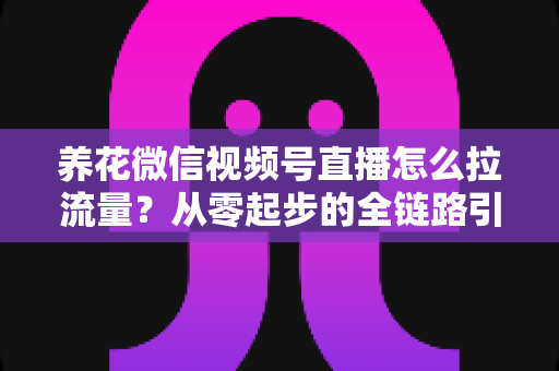 养花微信视频号直播怎么拉流量？从零起步的全链路引流实战指南
