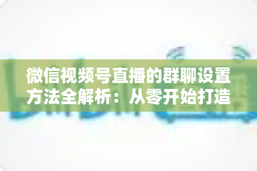 微信视频号直播的群聊设置方法全解析:从零开始打造高互动直播社群 微信视频号直播的群聊设置方法全解析:从零开始打造高互动直播社群