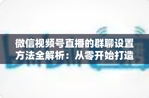微信视频号直播的群聊设置方法全解析:从零开始打造高互动直播社群 微信视频号直播的群聊设置方法全解析:从零开始打造高互动直播社群