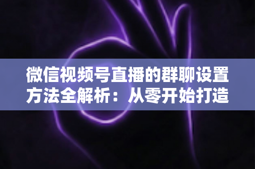微信视频号直播的群聊设置方法全解析:从零开始打造高互动直播社群 微信视频号直播的群聊设置方法全解析:从零开始打造高互动直播社群