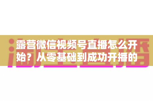 露营微信视频号直播怎么开始?从零基础到成功开播的完整实操指南 露营微信视频号直播怎么开始?从零基础到成功开播的完整实操指南