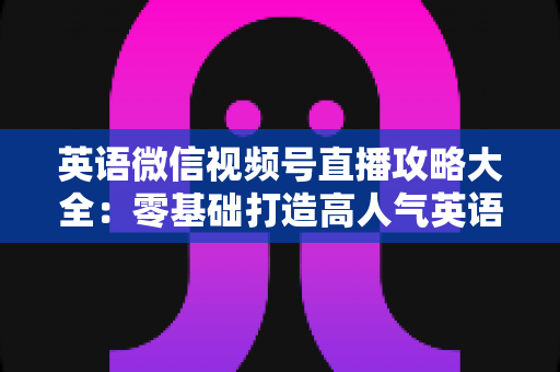 英语微信视频号直播攻略大全：零基础打造高人气英语直播间的实战指南