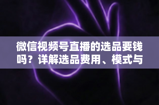 微信视频号直播的选品要钱吗？详解选品费用、模式与避坑指南