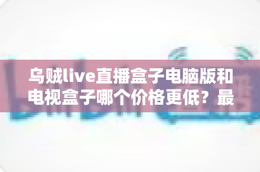 乌贼live直播盒子电脑版和电视盒子哪个价格更低？最新价格对比与选购攻略一文讲透