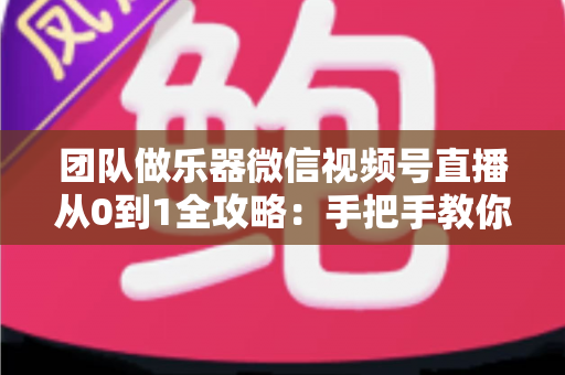团队做乐器微信视频号直播从0到1全攻略：手把手教你打造高转化乐器直播团队