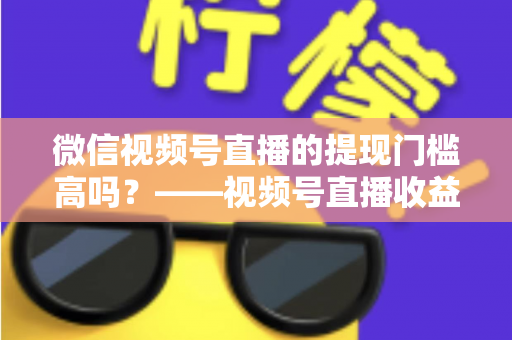 微信视频号直播的提现门槛高吗?——视频号直播收益提现规则全面解析与实操指南 微信视频号直播的提现门槛高吗?——视频号直播收益提现规则全面解析与实操指南