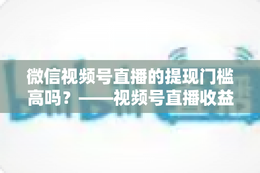 微信视频号直播的提现门槛高吗?——视频号直播收益提现规则全面解析与实操指南 微信视频号直播的提现门槛高吗?——视频号直播收益提现规则全面解析与实操指南