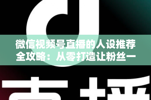 微信视频号直播的人设推荐全攻略：从零打造让粉丝一眼记住的直播形象，快速提升人气与转化