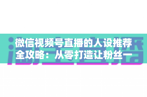 微信视频号直播的人设推荐全攻略：从零打造让粉丝一眼记住的直播形象，快速提升人气与转化