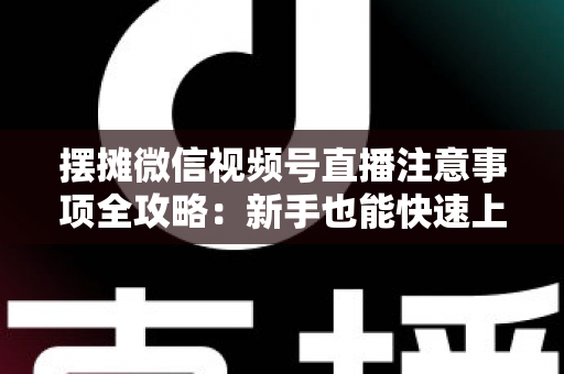 摆摊微信视频号直播注意事项全攻略：新手也能快速上手的实战指南