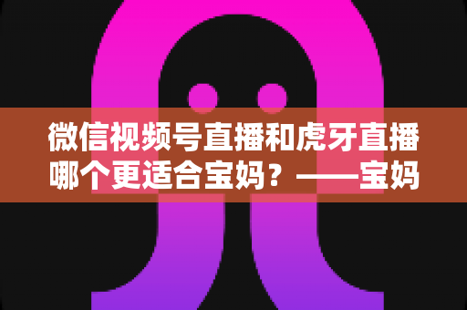 微信视频号直播和虎牙直播哪个更适合宝妈?——宝妈直播平台选择全攻略与实操指南 微信视频号直播和虎牙直播哪个更适合宝妈?——宝妈直播平台选择全攻略与实操指南