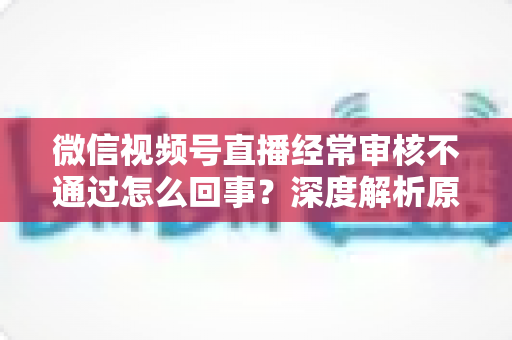 微信视频号直播经常审核不通过怎么回事?深度解析原因与实用解决指南 微信视频号直播经常审核不通过怎么回事?深度解析原因与实用解决指南