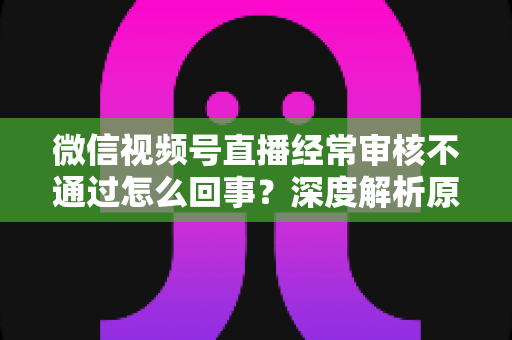 微信视频号直播经常审核不通过怎么回事？深度解析原因与实用解决指南