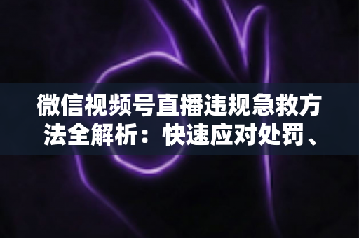 微信视频号直播违规急救方法全解析:快速应对处罚、挽回账号权重的实战自救指南 微信视频号直播违规急救方法全解析:快速应对处罚、挽回账号权重的实战自救指南