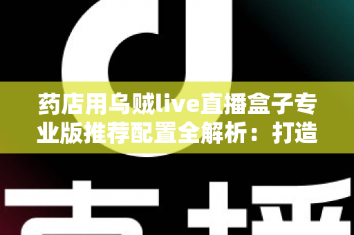 药店用乌贼live直播盒子专业版推荐配置全解析：打造合规高效医药直播间的必备硬件指南