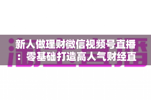 新人做理财微信视频号直播:零基础打造高人气财经直播间的实战全攻略 新人做理财微信视频号直播:零基础打造高人气财经直播间的实战全攻略