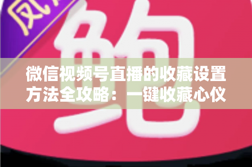 微信视频号直播的收藏设置方法全攻略:一键收藏心仪直播,精彩内容永不遗漏 微信视频号直播的收藏设置方法全攻略:一键收藏心仪直播,精彩内容永不遗漏