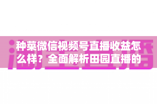 种菜微信视频号直播收益怎么样？全面解析田园直播的真实收入、变现渠道与运营攻略