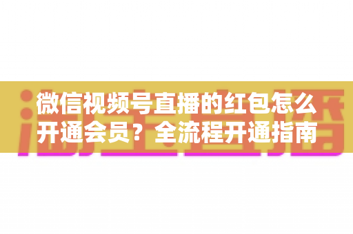 微信视频号直播的红包怎么开通会员？全流程开通指南与直播间运营技巧一网打尽