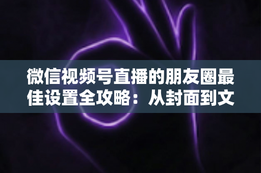 微信视频号直播的朋友圈最佳设置全攻略:从封面到文案,让直播曝光翻倍的实战指南 微信视频号直播的朋友圈最佳设置全攻略:从封面到文案,让直播曝光翻倍的实战指南
