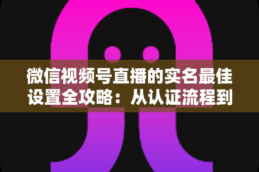 微信视频号直播的实名最佳设置全攻略：从认证流程到安全运营的完整指南