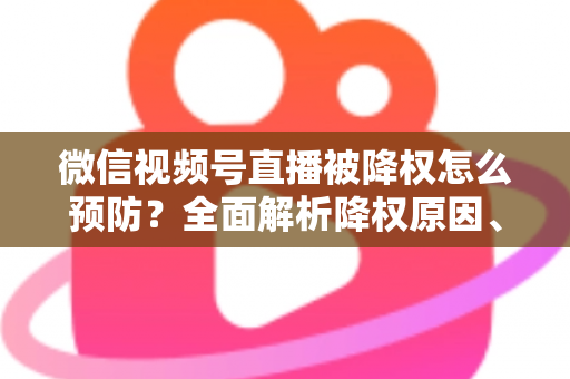 微信视频号直播被降权怎么预防?全面解析降权原因、预防策略与健康运营指南 微信视频号直播被降权怎么预防?全面解析降权原因、预防策略与健康运营指南