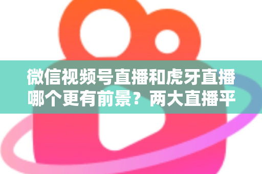 微信视频号直播和虎牙直播哪个更有前景?两大直播平台深度对比与趋势全面解读 微信视频号直播和虎牙直播哪个更有前景?两大直播平台深度对比与趋势全面解读