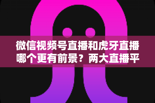 微信视频号直播和虎牙直播哪个更有前景?两大直播平台深度对比与趋势全面解读 微信视频号直播和虎牙直播哪个更有前景?两大直播平台深度对比与趋势全面解读