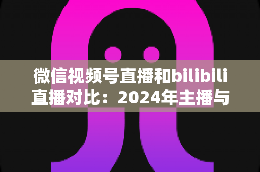 微信视频号直播和bilibili直播对比:2024年主播与商家必看的平台选择全攻略 微信视频号直播和bilibili直播对比:2024年主播与商家必看的平台选择全攻略