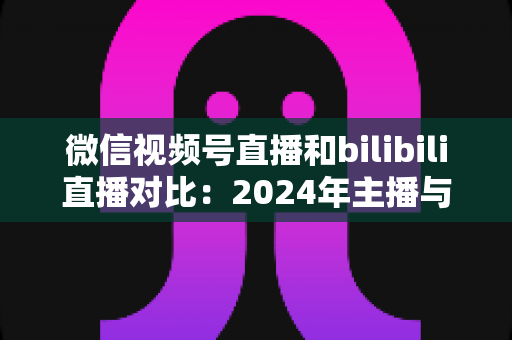 微信视频号直播和bilibili直播对比:2024年主播与商家必看的平台选择全攻略 微信视频号直播和bilibili直播对比:2024年主播与商家必看的平台选择全攻略