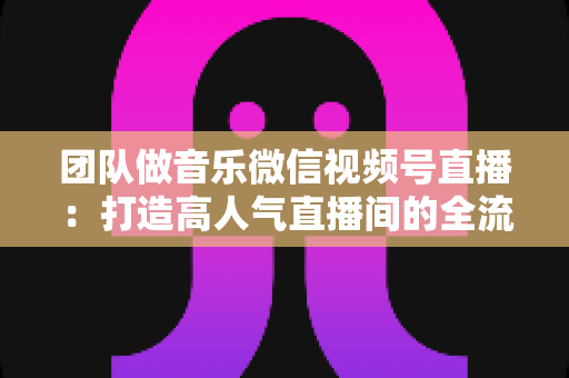 团队做音乐微信视频号直播:打造高人气直播间的全流程实战指南 团队做音乐微信视频号直播:打造高人气直播间的全流程实战指南