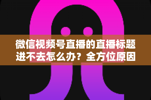 微信视频号直播的直播标题进不去怎么办？全方位原因排查与实用解决方案一次讲透