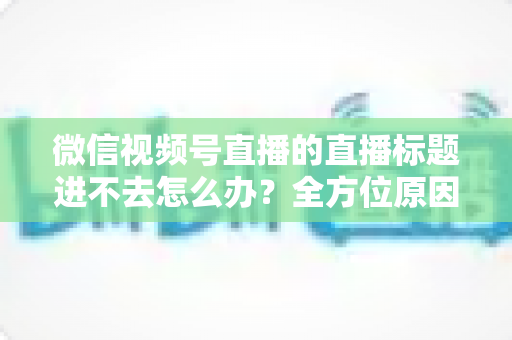 微信视频号直播的直播标题进不去怎么办？全方位原因排查与实用解决方案一次讲透