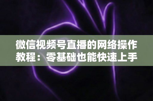 微信视频号直播的网络操作教程:零基础也能快速上手的高清直播全流程指南 微信视频号直播的网络操作教程:零基础也能快速上手的高清直播全流程指南