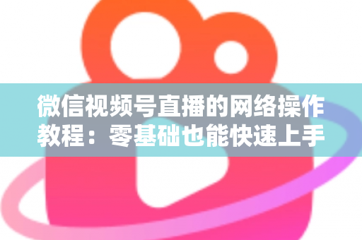 微信视频号直播的网络操作教程：零基础也能快速上手的高清直播全流程指南