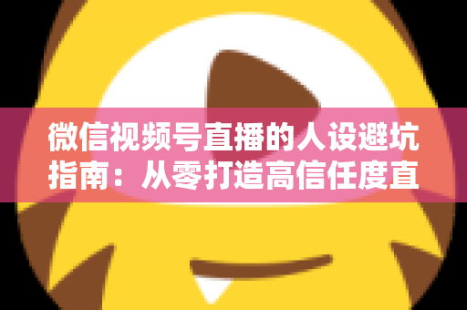 微信视频号直播的人设避坑指南：从零打造高信任度直播人设的完整攻略
