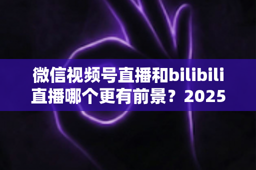 微信视频号直播和bilibili直播哪个更有前景?2025年直播平台选择与机遇深度解析 微信视频号直播和bilibili直播哪个更有前景?2025年直播平台选择与机遇深度解析