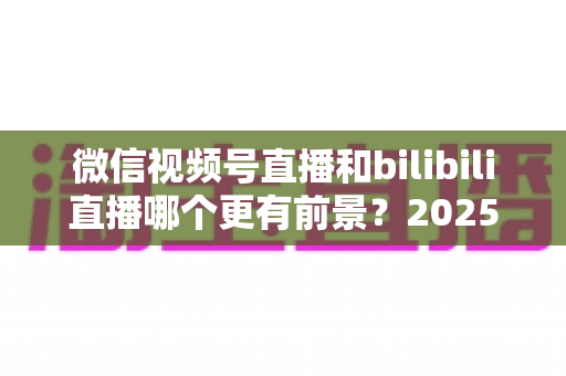 微信视频号直播和bilibili直播哪个更有前景?2025年直播平台选择与机遇深度解析 微信视频号直播和bilibili直播哪个更有前景?2025年直播平台选择与机遇深度解析