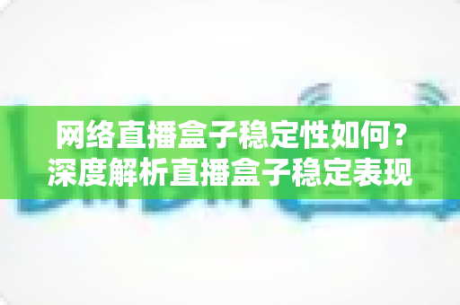 网络直播盒子稳定性如何？深度解析直播盒子稳定表现与选购指南