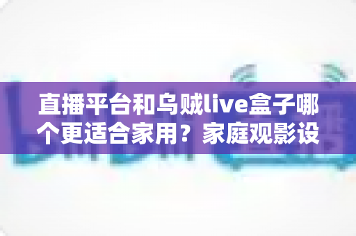 直播平台和乌贼live盒子哪个更适合家用？家庭观影设备与内容方案全方位对比指南